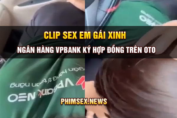 clip sex em gái xinh ngân hàng vpbank ký hợp đồng trên oto